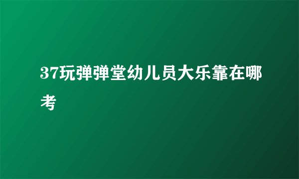 37玩弹弹堂幼儿员大乐靠在哪考