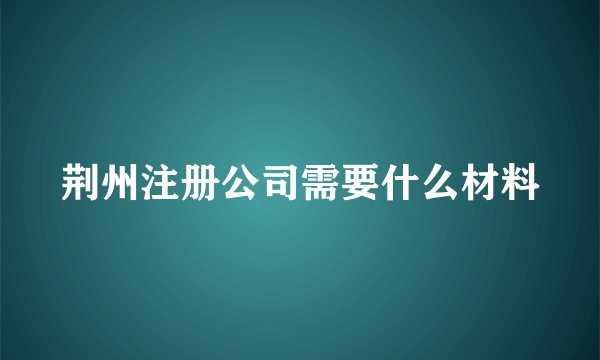 荆州注册公司需要什么材料