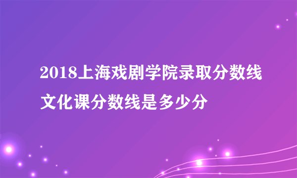 2018上海戏剧学院录取分数线文化课分数线是多少分