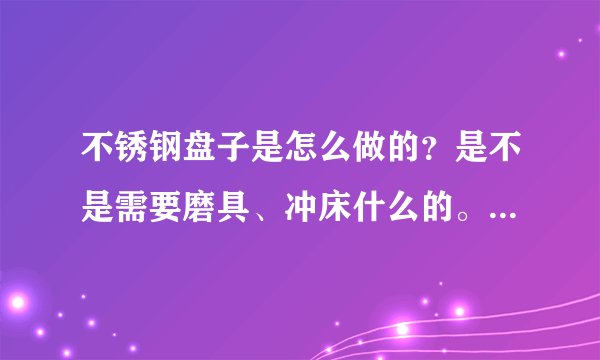 不锈钢盘子是怎么做的？是不是需要磨具、冲床什么的。要详细点的。跪求？