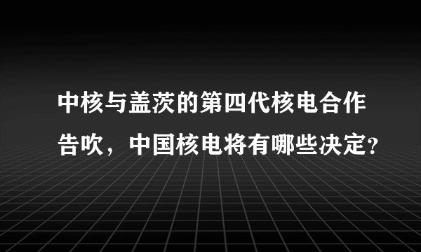 中核与盖茨的第四代核电合作告吹，中国核电将有哪些决定？