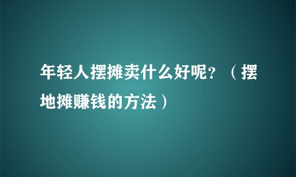 年轻人摆摊卖什么好呢？（摆地摊赚钱的方法）
