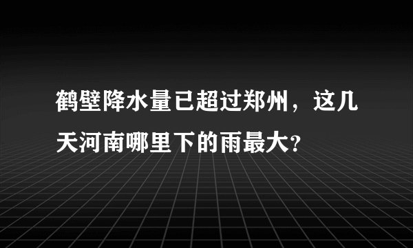 鹤壁降水量已超过郑州，这几天河南哪里下的雨最大？