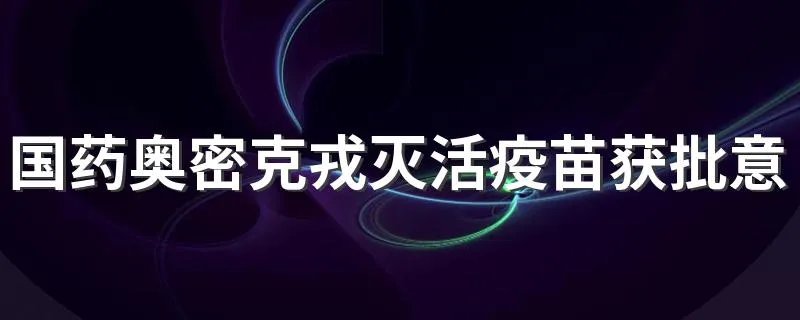 国药奥密克戎灭活疫苗获批意味着什么
