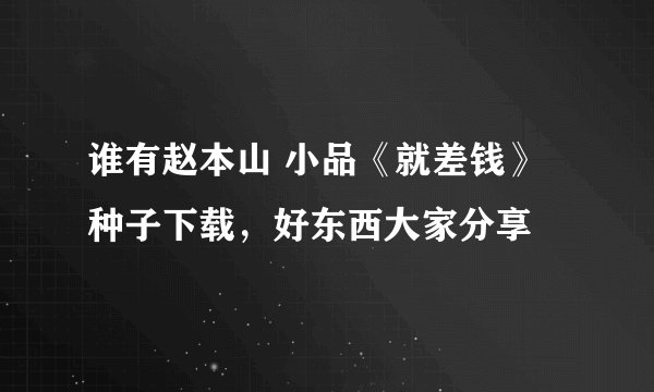 谁有赵本山 小品《就差钱》种子下载，好东西大家分享