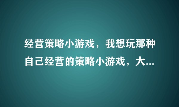 经营策略小游戏，我想玩那种自己经营的策略小游戏，大家有合适的要推荐吗？
