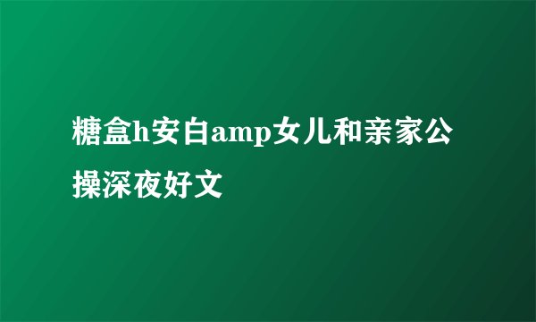 糖盒h安白amp女儿和亲家公操深夜好文