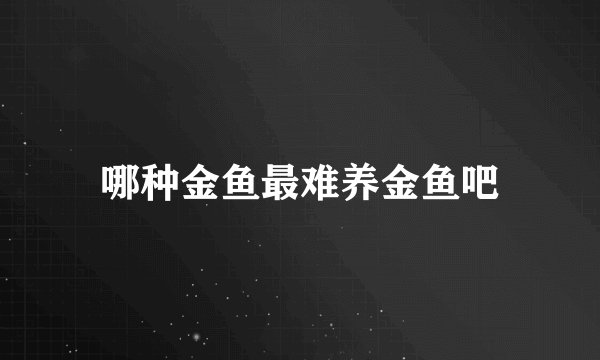哪种金鱼最难养金鱼吧