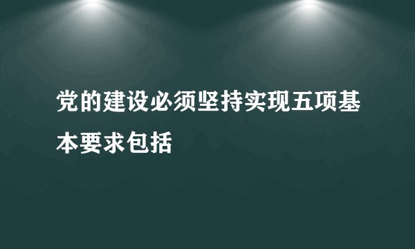 党的建设必须坚持实现五项基本要求包括