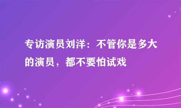 专访演员刘洋：不管你是多大的演员，都不要怕试戏