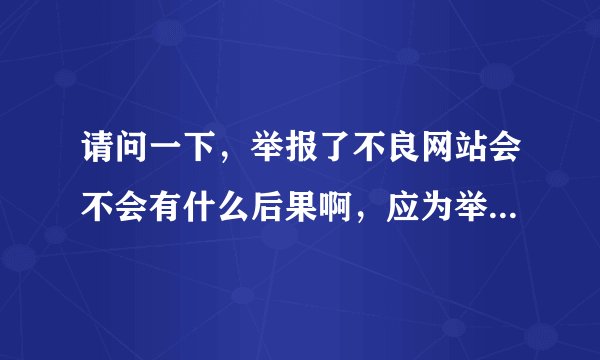 请问一下，举报了不良网站会不会有什么后果啊，应为举报中心要填写邮箱，真实姓名，手机号