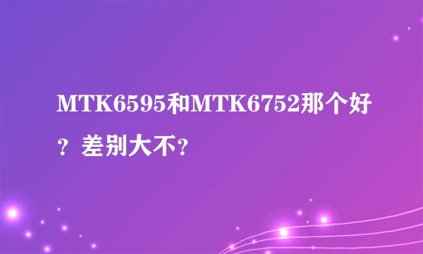 MTK6595和MTK6752那个好?差别大不?