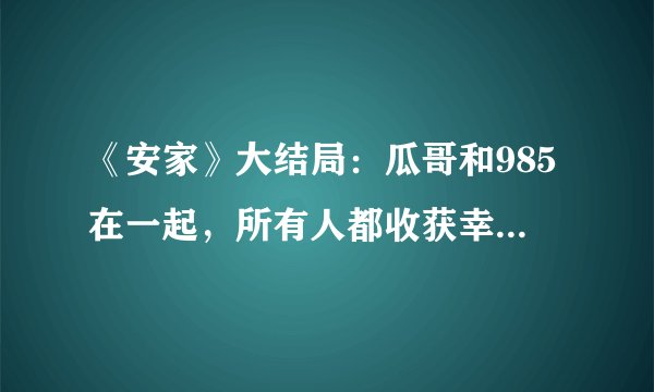 《安家》大结局：瓜哥和985在一起，所有人都收获幸福，圆满
