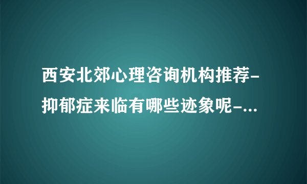 西安北郊心理咨询机构推荐-抑郁症来临有哪些迹象呢-[西安抑郁症医院哪家好]
