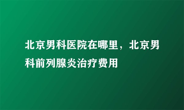 北京男科医院在哪里，北京男科前列腺炎治疗费用
