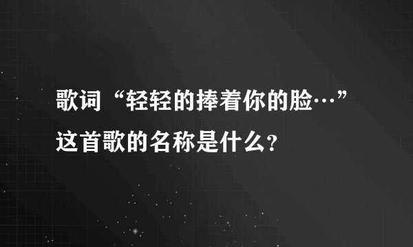 歌词“轻轻的捧着你的脸…”这首歌的名称是什么？