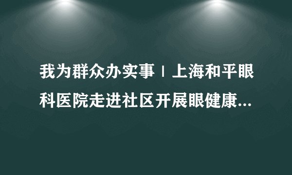 我为群众办实事｜上海和平眼科医院走进社区开展眼健康公益活动