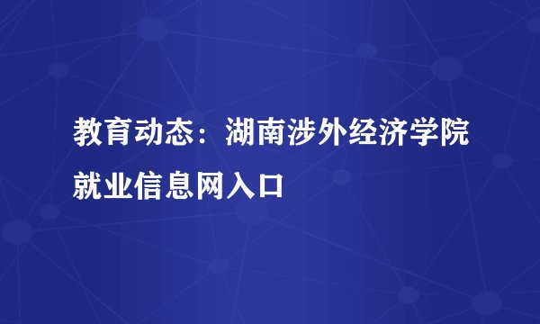 教育动态：湖南涉外经济学院就业信息网入口