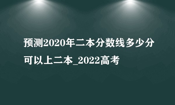 预测2020年二本分数线多少分可以上二本_2022高考