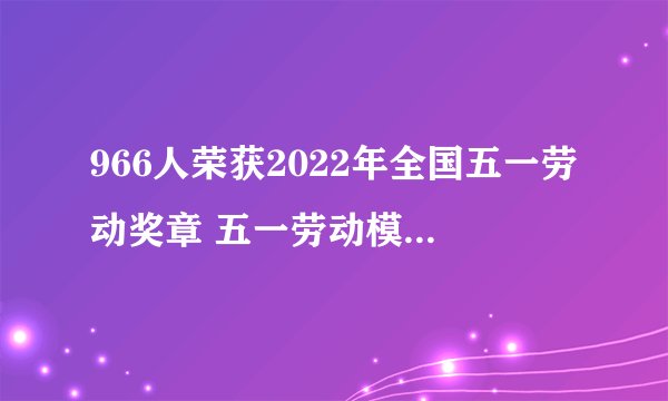 966人荣获2022年全国五一劳动奖章 五一劳动模范事迹材料2篇