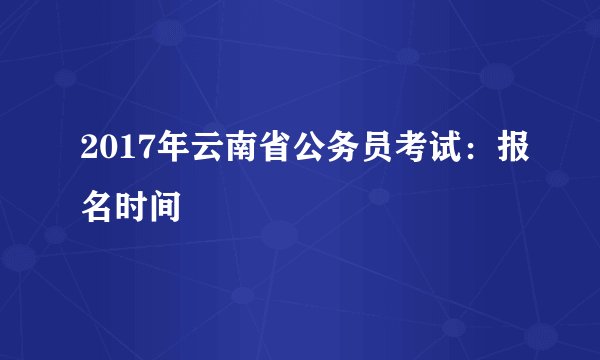 2017年云南省公务员考试：报名时间