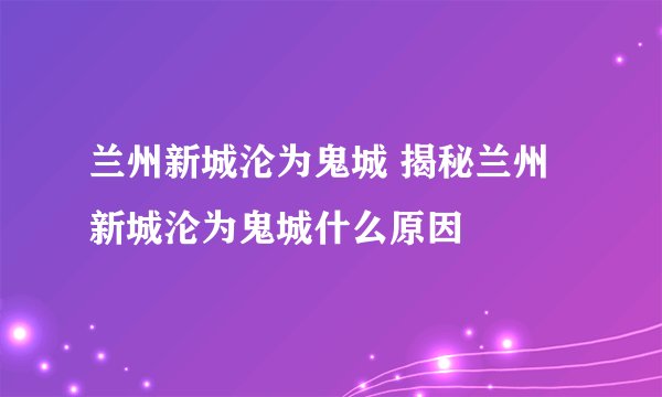 兰州新城沦为鬼城 揭秘兰州新城沦为鬼城什么原因