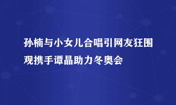 孙楠与小女儿合唱引网友狂围观携手谭晶助力冬奥会
