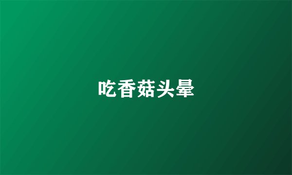吃香菇头晕