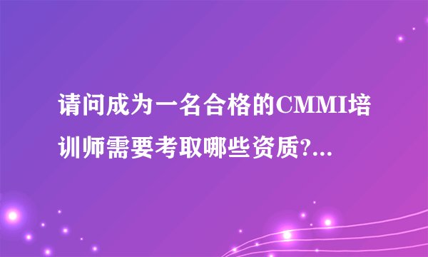 请问成为一名合格的CMMI培训师需要考取哪些资质?需要哪些经历？