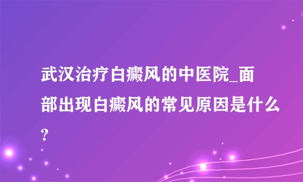 武汉治疗白癜风的中医院_面部出现白癜风的常见原因是什么?
