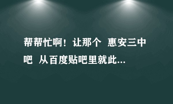 帮帮忙啊！让那个  惠安三中吧  从百度贴吧里就此消失啊。成功的话再追加分数