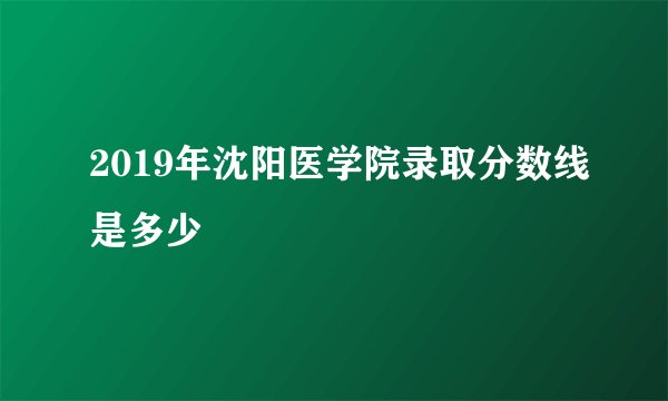 2019年沈阳医学院录取分数线是多少