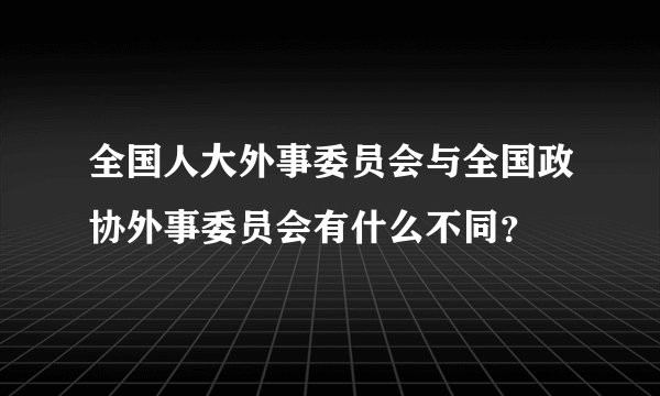 全国人大外事委员会与全国政协外事委员会有什么不同？