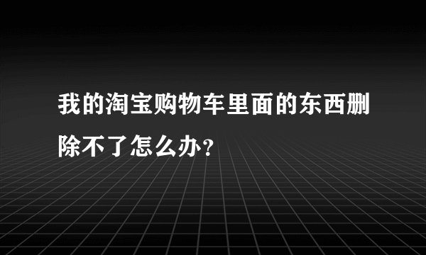我的淘宝购物车里面的东西删除不了怎么办？