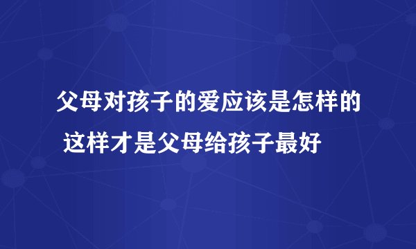 父母对孩子的爱应该是怎样的 这样才是父母给孩子最好