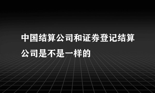 中国结算公司和证券登记结算公司是不是一样的