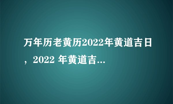 万年历老黄历2022年黄道吉日，2022 年黄道吉日一览表黄道吉日查询