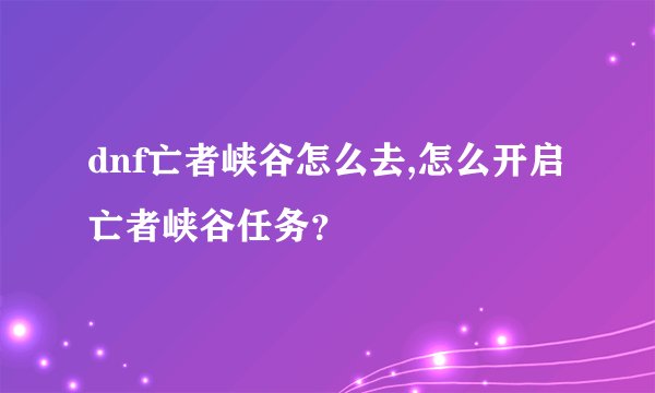 dnf亡者峡谷怎么去,怎么开启亡者峡谷任务？
