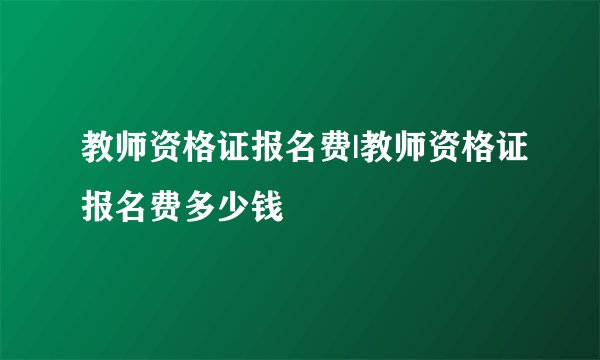 教师资格证报名费|教师资格证报名费多少钱