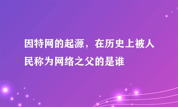 因特网的起源，在历史上被人民称为网络之父的是谁