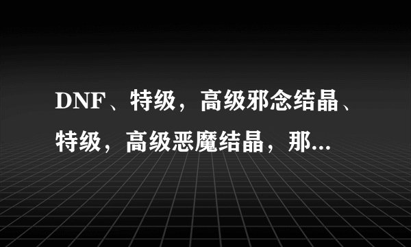 DNF、特级，高级邪念结晶、特级，高级恶魔结晶，那里打？或什么任务出，多少级的任务？