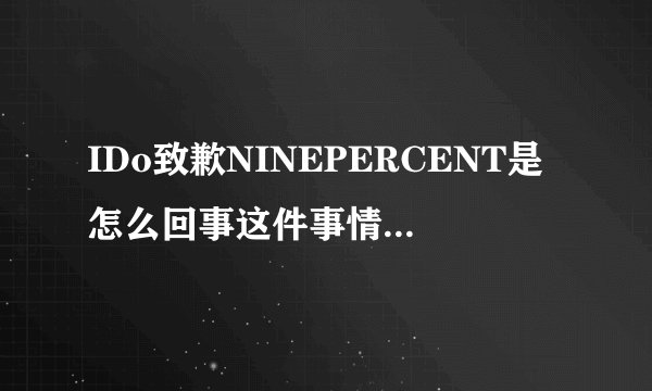 IDo致歉NINEPERCENT是怎么回事这件事情粉丝不能忍