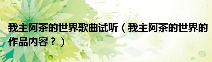 我主阿茶的世界歌曲试听（我主阿茶的世界的作品内容？）