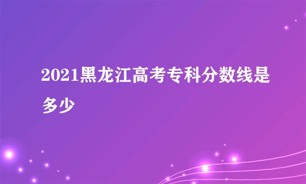 2021黑龙江高考专科分数线是多少