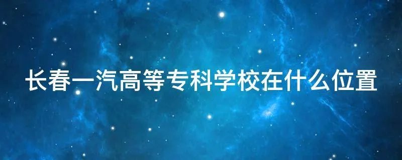 长春一汽高等专科学校在什么位置