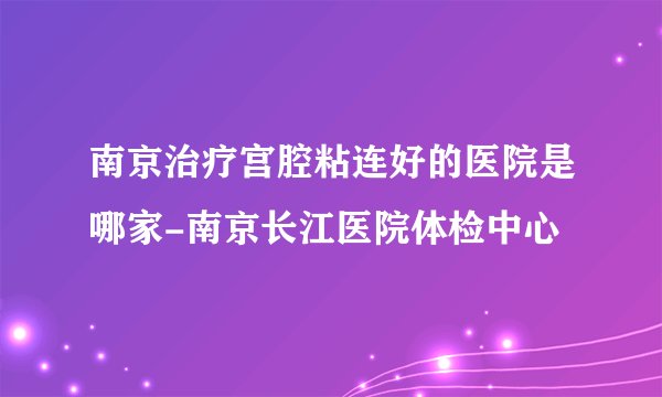 南京治疗宫腔粘连好的医院是哪家-南京长江医院体检中心