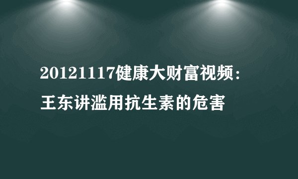 20121117健康大财富视频：王东讲滥用抗生素的危害