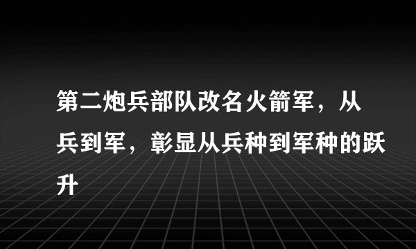 第二炮兵部队改名火箭军，从兵到军，彰显从兵种到军种的跃升