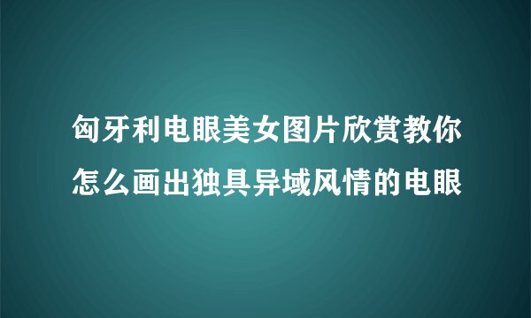 匈牙利电眼美女图片欣赏教你怎么画出独具异域风情的电眼