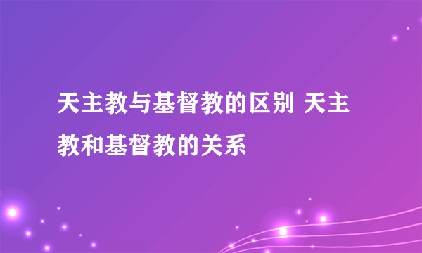 天主教与基督教的区别 天主教和基督教的关系